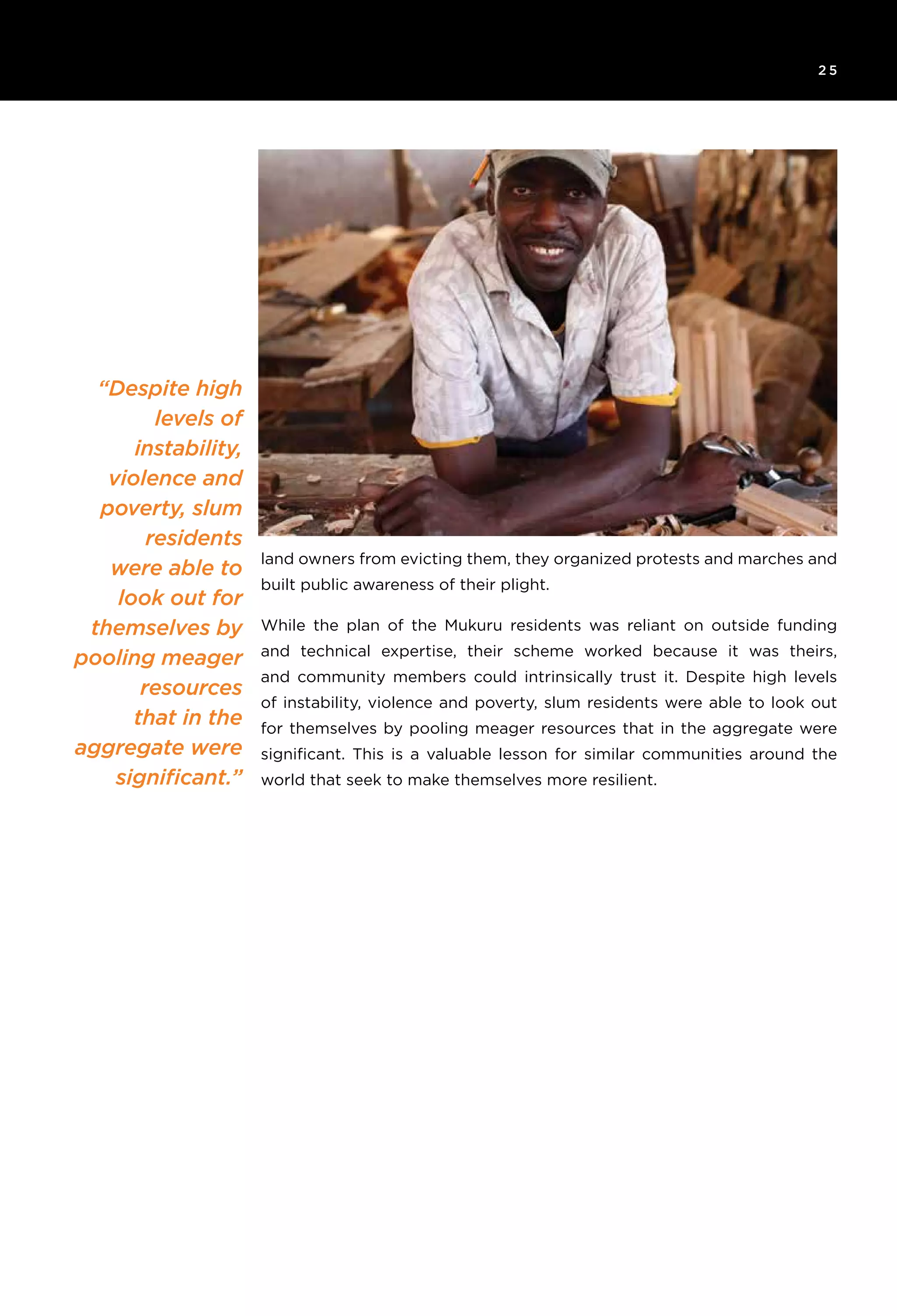 6T H E R O C K E F E L L E R F O U N D AT I O N R e s ilience I N I T I AT I V E
2 5
“Despite high
levels of
instability,
violence and
poverty, slum
residents
were able to
look out for
themselves by
pooling meager
resources
that in the
aggregate were
significant.”
land owners from evicting them, they organized protests and marches and
built public awareness of their plight.
While the plan of the Mukuru residents was reliant on outside funding
and technical expertise, their scheme worked because it was theirs,
and community members could intrinsically trust it. Despite high levels
of instability, violence and poverty, slum residents were able to look out
for themselves by pooling meager resources that in the aggregate were
significant. This is a valuable lesson for similar communities around the
world that seek to make themselves more resilient.
 