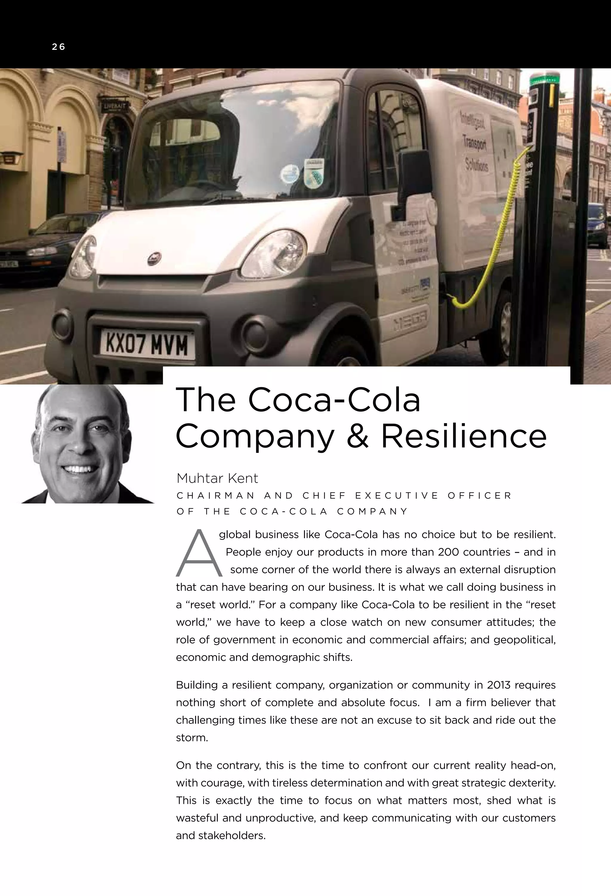 2 6
The Coca-Cola
Company & Resilience
Muhtar Kent
C h a i rman an d C h i e f e x e c u t i v e o ff i c e r
o f T h e C o ca - C o l a C o mpany
A
global business like Coca-Cola has no choice but to be resilient.
People enjoy our products in more than 200 countries – and in
some corner of the world there is always an external disruption
that can have bearing on our business. It is what we call doing business in
a “reset world.” For a company like Coca-Cola to be resilient in the “reset
world,” we have to keep a close watch on new consumer attitudes; the
role of government in economic and commercial affairs; and geopolitical,
economic and demographic shifts.
Building a resilient company, organization or community in 2013 requires
nothing short of complete and absolute focus. I am a firm believer that
challenging times like these are not an excuse to sit back and ride out the
storm.
On the contrary, this is the time to confront our current reality head-on,
with courage, with tireless determination and with great strategic dexterity.
This is exactly the time to focus on what matters most, shed what is
wasteful and unproductive, and keep communicating with our customers
and stakeholders.
 