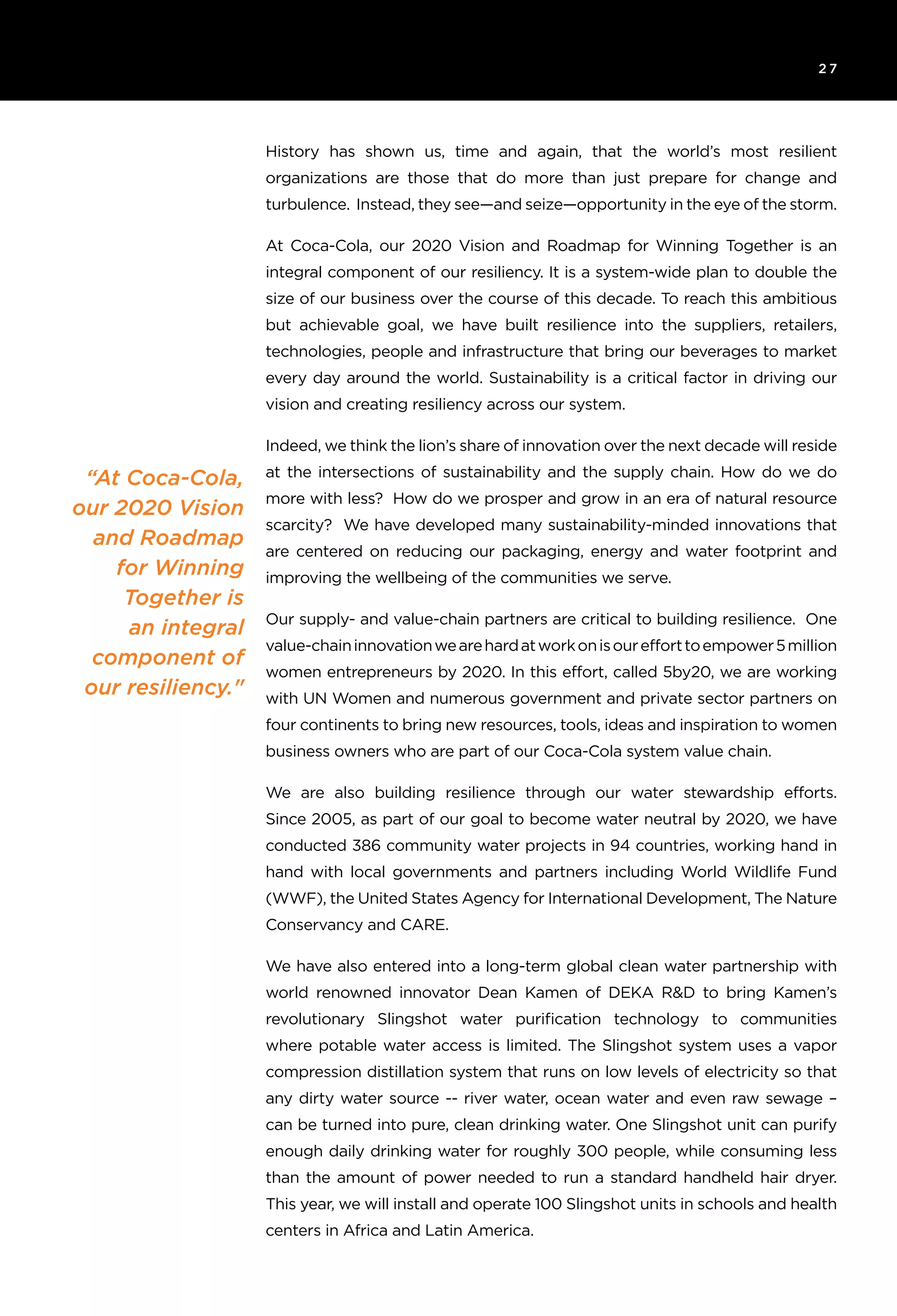 2 7
“At Coca-Cola,
our 2020 Vision
and Roadmap
for Winning
Together is
an integral
component of
our resiliency."
History has shown us, time and again, that the world’s most resilient
organizations are those that do more than just prepare for change and
turbulence. Instead, they see—and seize—opportunity in the eye of the storm.
At Coca-Cola, our 2020 Vision and Roadmap for Winning Together is an
integral component of our resiliency. It is a system-wide plan to double the
size of our business over the course of this decade. To reach this ambitious
but achievable goal, we have built resilience into the suppliers, retailers,
technologies, people and infrastructure that bring our beverages to market
every day around the world. Sustainability is a critical factor in driving our
vision and creating resiliency across our system.
Indeed, we think the lion’s share of innovation over the next decade will reside
at the intersections of sustainability and the supply chain. How do we do
more with less? How do we prosper and grow in an era of natural resource
scarcity? We have developed many sustainability-minded innovations that
are centered on reducing our packaging, energy and water footprint and
improving the wellbeing of the communities we serve.
Our supply- and value-chain partners are critical to building resilience. One
value-chaininnovationwearehardatworkonisourefforttoempower5million
women entrepreneurs by 2020. In this effort, called 5by20, we are working
with UN Women and numerous government and private sector partners on
four continents to bring new resources, tools, ideas and inspiration to women
business owners who are part of our Coca-Cola system value chain.
We are also building resilience through our water stewardship efforts.
Since 2005, as part of our goal to become water neutral by 2020, we have
conducted 386 community water projects in 94 countries, working hand in
hand with local governments and partners including World Wildlife Fund
(WWF), the United States Agency for International Development, The Nature
Conservancy and CARE.
We have also entered into a long-term global clean water partnership with
world renowned innovator Dean Kamen of DEKA R&D to bring Kamen’s
revolutionary Slingshot water purification technology to communities
where potable water access is limited. The Slingshot system uses a vapor
compression distillation system that runs on low levels of electricity so that
any dirty water source -- river water, ocean water and even raw sewage –
can be turned into pure, clean drinking water. One Slingshot unit can purify
enough daily drinking water for roughly 300 people, while consuming less
than the amount of power needed to run a standard handheld hair dryer.
This year, we will install and operate 100 Slingshot units in schools and health
centers in Africa and Latin America.
 