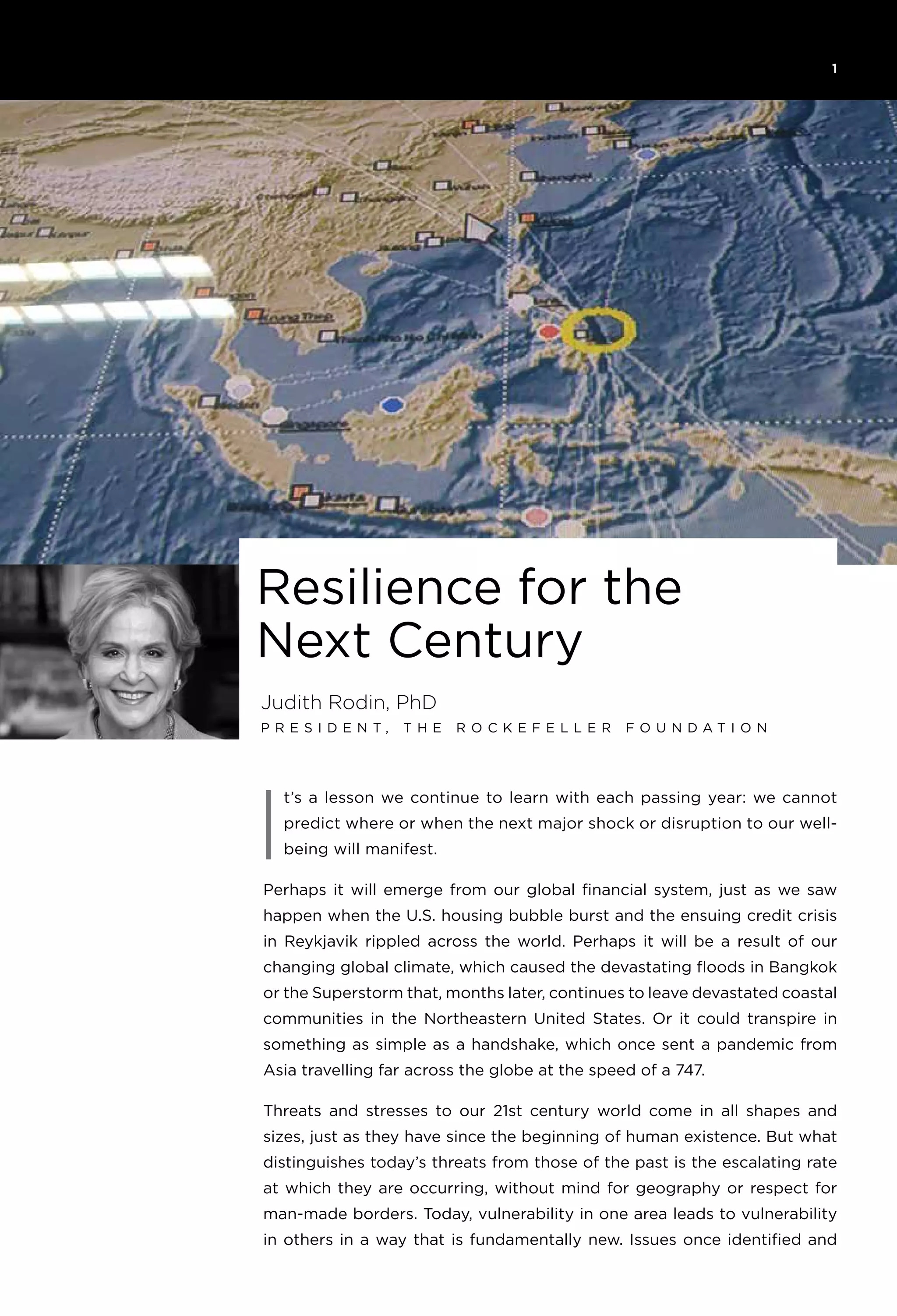 1
I
Judith Rodin, PhD
P r e s i d e n t , T h e R o ck e f e l l e r F o u n d a t i o n
Resilience for the
Next Century
t’s a lesson we continue to learn with each passing year: we cannot
predict where or when the next major shock or disruption to our well-
being will manifest.
Perhaps it will emerge from our global financial system, just as we saw
happen when the U.S. housing bubble burst and the ensuing credit crisis
in Reykjavik rippled across the world. Perhaps it will be a result of our
changing global climate, which caused the devastating floods in Bangkok
or the Superstorm that, months later, continues to leave devastated coastal
communities in the Northeastern United States. Or it could transpire in
something as simple as a handshake, which once sent a pandemic from
Asia travelling far across the globe at the speed of a 747.
Threats and stresses to our 21st century world come in all shapes and
sizes, just as they have since the beginning of human existence. But what
distinguishes today’s threats from those of the past is the escalating rate
at which they are occurring, without mind for geography or respect for
man-made borders. Today, vulnerability in one area leads to vulnerability
in others in a way that is fundamentally new. Issues once identified and
 