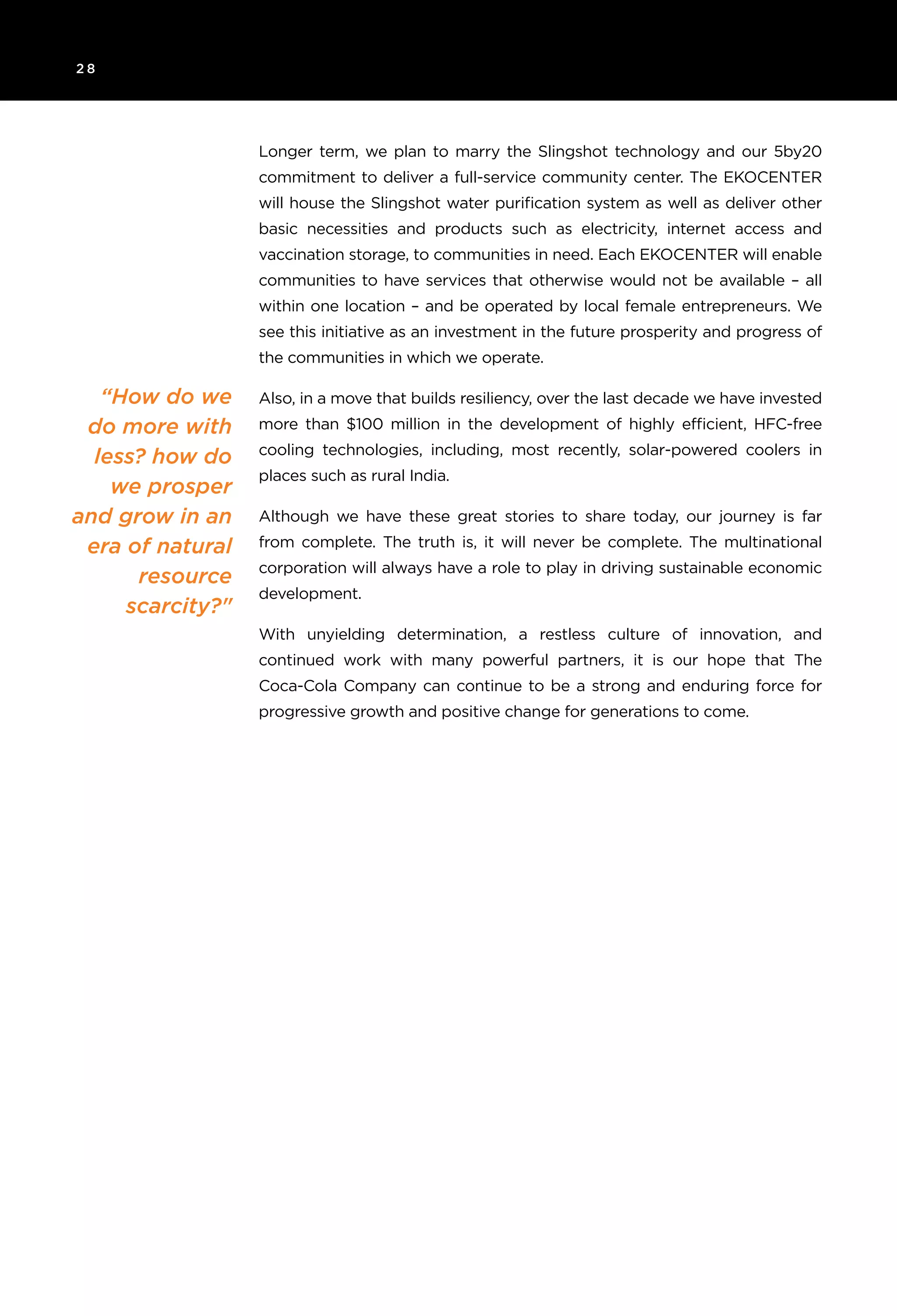 2 8
Longer term, we plan to marry the Slingshot technology and our 5by20
commitment to deliver a full-service community center. The EKOCENTER
will house the Slingshot water purification system as well as deliver other
basic necessities and products such as electricity, internet access and
vaccination storage, to communities in need. Each EKOCENTER will enable
communities to have services that otherwise would not be available – all
within one location – and be operated by local female entrepreneurs. We
see this initiative as an investment in the future prosperity and progress of
the communities in which we operate.
Also, in a move that builds resiliency, over the last decade we have invested
more than $100 million in the development of highly efficient, HFC-free
cooling technologies, including, most recently, solar-powered coolers in
places such as rural India.
Although we have these great stories to share today, our journey is far
from complete. The truth is, it will never be complete. The multinational
corporation will always have a role to play in driving sustainable economic
development.
With unyielding determination, a restless culture of innovation, and
continued work with many powerful partners, it is our hope that The
Coca-Cola Company can continue to be a strong and enduring force for
progressive growth and positive change for generations to come.
“How do we
do more with
less? how do
we prosper
and grow in an
era of natural
resource
scarcity?"
 