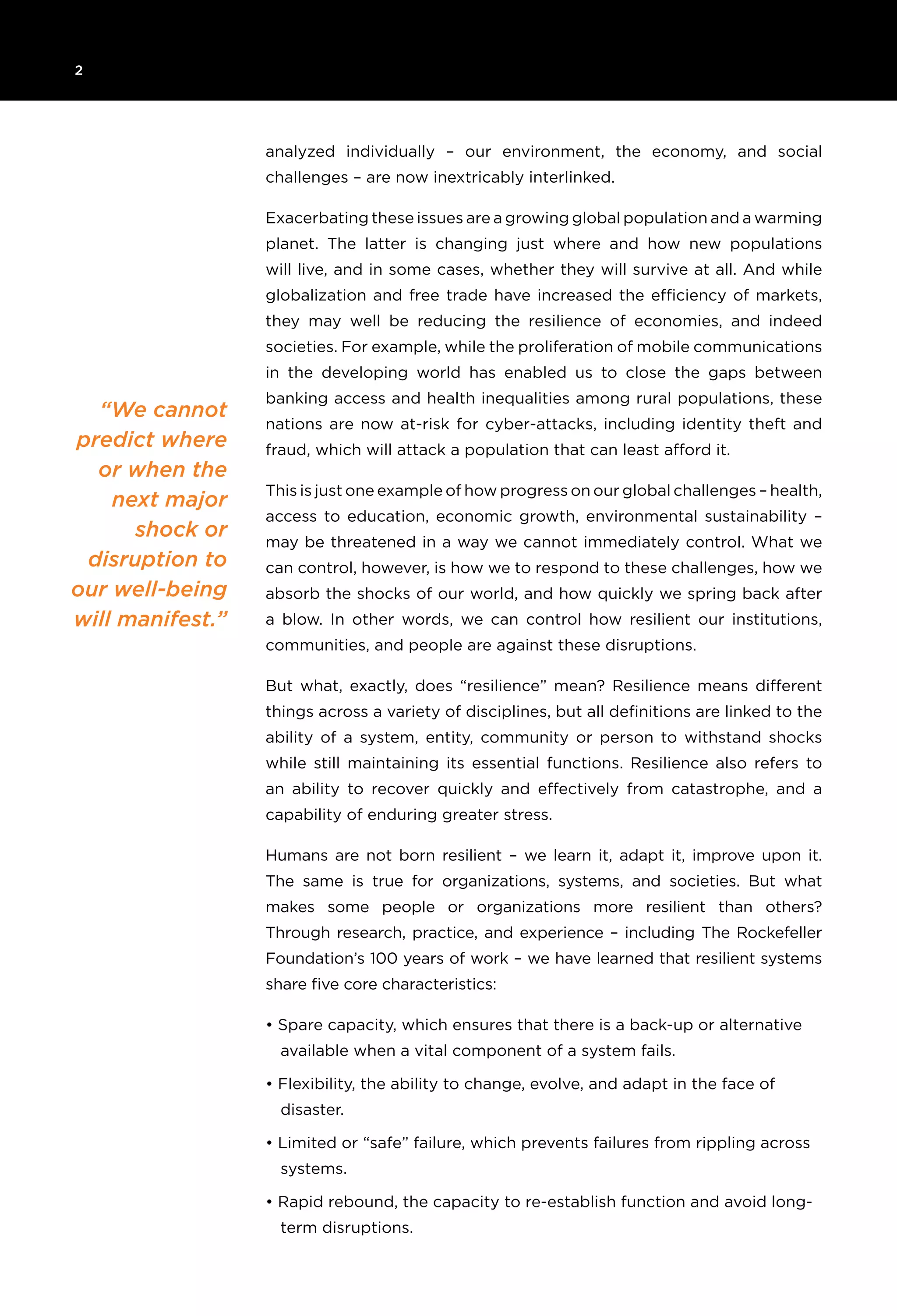 2 	
“We cannot
predict where
or when the
next major
shock or
disruption to
our well-being
will manifest.”
analyzed individually – our environment, the economy, and social
challenges – are now inextricably interlinked.
Exacerbating these issues are a growing global population and a warming
planet. The latter is changing just where and how new populations
will live, and in some cases, whether they will survive at all. And while
globalization and free trade have increased the efficiency of markets,
they may well be reducing the resilience of economies, and indeed
societies. For example, while the proliferation of mobile communications
in the developing world has enabled us to close the gaps between
banking access and health inequalities among rural populations, these
nations are now at-risk for cyber-attacks, including identity theft and
fraud, which will attack a population that can least afford it.
This is just one example of how progress on our global challenges – health,
access to education, economic growth, environmental sustainability –
may be threatened in a way we cannot immediately control. What we
can control, however, is how we to respond to these challenges, how we
absorb the shocks of our world, and how quickly we spring back after
a blow. In other words, we can control how resilient our institutions,
communities, and people are against these disruptions.
But what, exactly, does “resilience” mean? Resilience means different
things across a variety of disciplines, but all definitions are linked to the
ability of a system, entity, community or person to withstand shocks
while still maintaining its essential functions. Resilience also refers to
an ability to recover quickly and effectively from catastrophe, and a
capability of enduring greater stress.
Humans are not born resilient – we learn it, adapt it, improve upon it.
The same is true for organizations, systems, and societies. But what
makes some people or organizations more resilient than others?
Through research, practice, and experience – including The Rockefeller
Foundation’s 100 years of work – we have learned that resilient systems
share five core characteristics:
• Spare capacity, which ensures that there is a back-up or alternative
available when a vital component of a system fails.
• Flexibility, the ability to change, evolve, and adapt in the face of
disaster.
• Limited or “safe” failure, which prevents failures from rippling across
systems.
• Rapid rebound, the capacity to re-establish function and avoid long-
term disruptions.
 