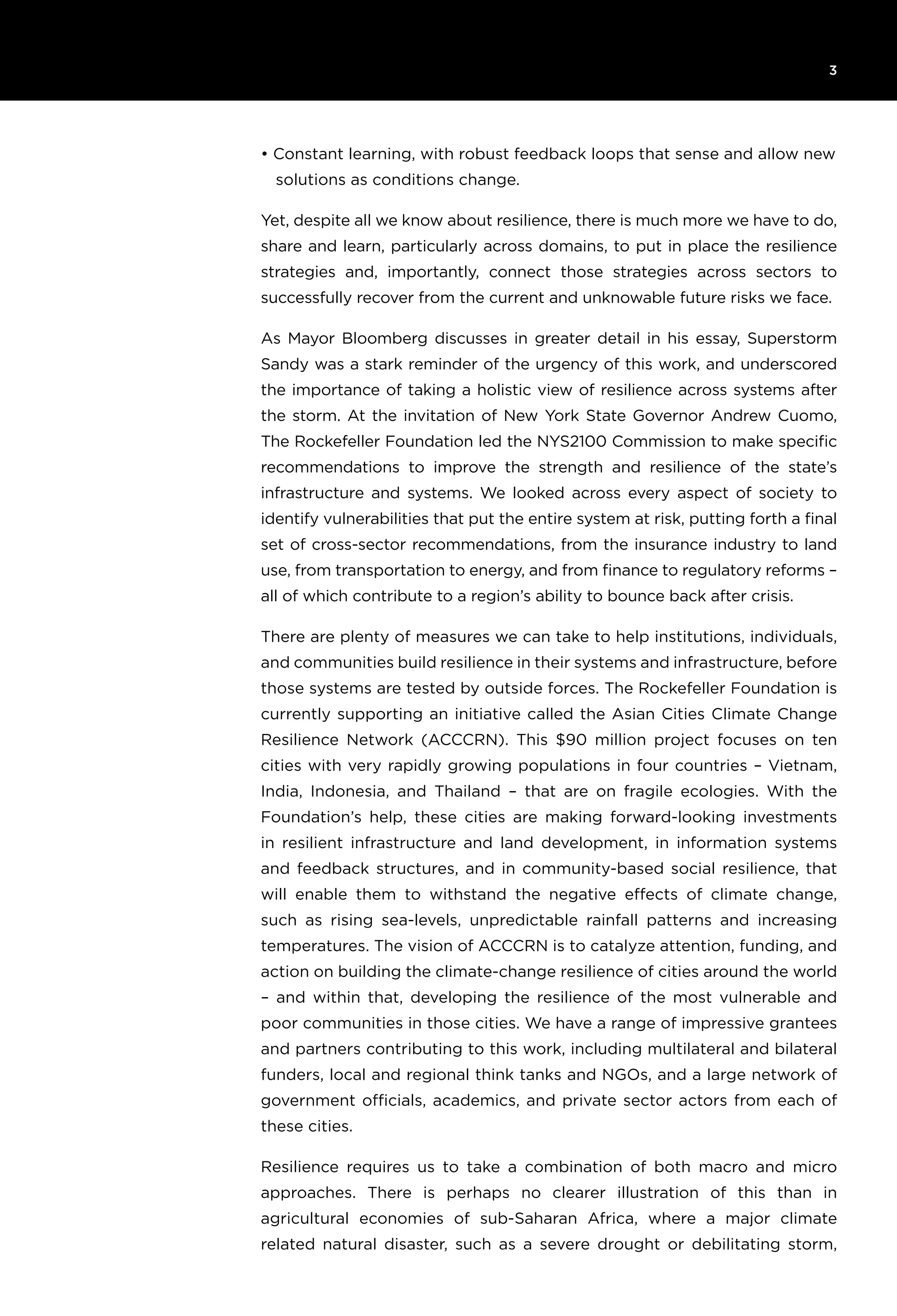6T H E R O C K E F E L L E R F O U N D AT I O N R e s ilience I N I T I AT I V E
3
• Constant learning, with robust feedback loops that sense and allow new
solutions as conditions change.
Yet, despite all we know about resilience, there is much more we have to do,
share and learn, particularly across domains, to put in place the resilience
strategies and, importantly, connect those strategies across sectors to
successfully recover from the current and unknowable future risks we face.
As Mayor Bloomberg discusses in greater detail in his essay, Superstorm
Sandy was a stark reminder of the urgency of this work, and underscored
the importance of taking a holistic view of resilience across systems after
the storm. At the invitation of New York State Governor Andrew Cuomo,
The Rockefeller Foundation led the NYS2100 Commission to make specific
recommendations to improve the strength and resilience of the state’s
infrastructure and systems. We looked across every aspect of society to
identify vulnerabilities that put the entire system at risk, putting forth a final
set of cross-sector recommendations, from the insurance industry to land
use, from transportation to energy, and from finance to regulatory reforms –
all of which contribute to a region’s ability to bounce back after crisis.
There are plenty of measures we can take to help institutions, individuals,
and communities build resilience in their systems and infrastructure, before
those systems are tested by outside forces. The Rockefeller Foundation is
currently supporting an initiative called the Asian Cities Climate Change
Resilience Network (ACCCRN). This $90 million project focuses on ten
cities with very rapidly growing populations in four countries – Vietnam,
India, Indonesia, and Thailand – that are on fragile ecologies. With the
Foundation’s help, these cities are making forward-looking investments
in resilient infrastructure and land development, in information systems
and feedback structures, and in community-based social resilience, that
will enable them to withstand the negative effects of climate change,
such as rising sea-levels, unpredictable rainfall patterns and increasing
temperatures. The vision of ACCCRN is to catalyze attention, funding, and
action on building the climate-change resilience of cities around the world
– and within that, developing the resilience of the most vulnerable and
poor communities in those cities. We have a range of impressive grantees
and partners contributing to this work, including multilateral and bilateral
funders, local and regional think tanks and NGOs, and a large network of
government officials, academics, and private sector actors from each of
these cities.
Resilience requires us to take a combination of both macro and micro
approaches. There is perhaps no clearer illustration of this than in
agricultural economies of sub-Saharan Africa, where a major climate
related natural disaster, such as a severe drought or debilitating storm,
 