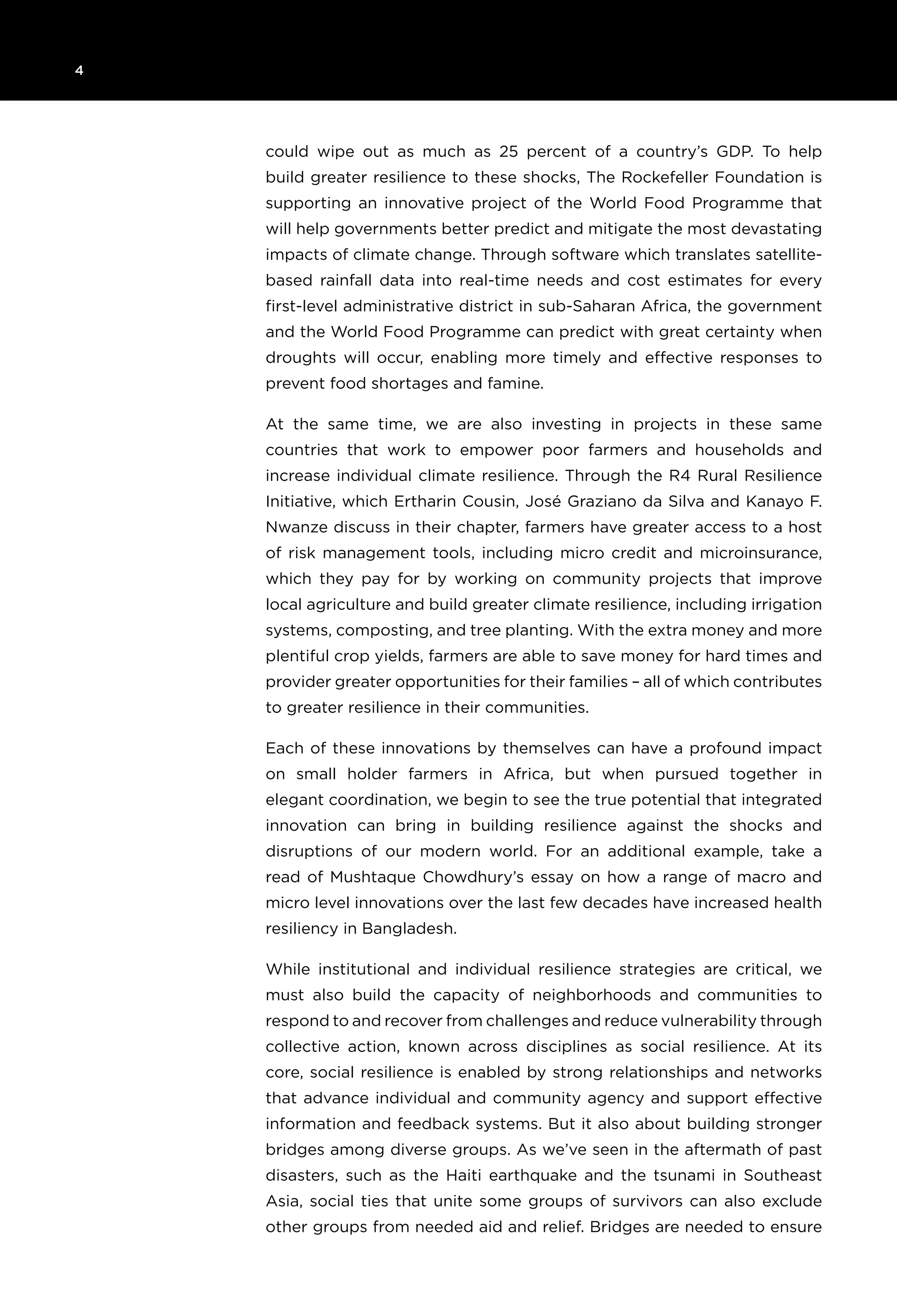 4 	
could wipe out as much as 25 percent of a country’s GDP. To help
build greater resilience to these shocks, The Rockefeller Foundation is
supporting an innovative project of the World Food Programme that
will help governments better predict and mitigate the most devastating
impacts of climate change. Through software which translates satellite-
based rainfall data into real-time needs and cost estimates for every
first-level administrative district in sub-Saharan Africa, the government
and the World Food Programme can predict with great certainty when
droughts will occur, enabling more timely and effective responses to
prevent food shortages and famine.
At the same time, we are also investing in projects in these same
countries that work to empower poor farmers and households and
increase individual climate resilience. Through the R4 Rural Resilience
Initiative, which Ertharin Cousin, José Graziano da Silva and Kanayo F.
Nwanze discuss in their chapter, farmers have greater access to a host
of risk management tools, including micro credit and microinsurance,
which they pay for by working on community projects that improve
local agriculture and build greater climate resilience, including irrigation
systems, composting, and tree planting. With the extra money and more
plentiful crop yields, farmers are able to save money for hard times and
provider greater opportunities for their families – all of which contributes
to greater resilience in their communities.
Each of these innovations by themselves can have a profound impact
on small holder farmers in Africa, but when pursued together in
elegant coordination, we begin to see the true potential that integrated
innovation can bring in building resilience against the shocks and
disruptions of our modern world. For an additional example, take a
read of Mushtaque Chowdhury’s essay on how a range of macro and
micro level innovations over the last few decades have increased health
resiliency in Bangladesh.
While institutional and individual resilience strategies are critical, we
must also build the capacity of neighborhoods and communities to
respond to and recover from challenges and reduce vulnerability through
collective action, known across disciplines as social resilience. At its
core, social resilience is enabled by strong relationships and networks
that advance individual and community agency and support effective
information and feedback systems. But it also about building stronger
bridges among diverse groups. As we’ve seen in the aftermath of past
disasters, such as the Haiti earthquake and the tsunami in Southeast
Asia, social ties that unite some groups of survivors can also exclude
other groups from needed aid and relief. Bridges are needed to ensure
 