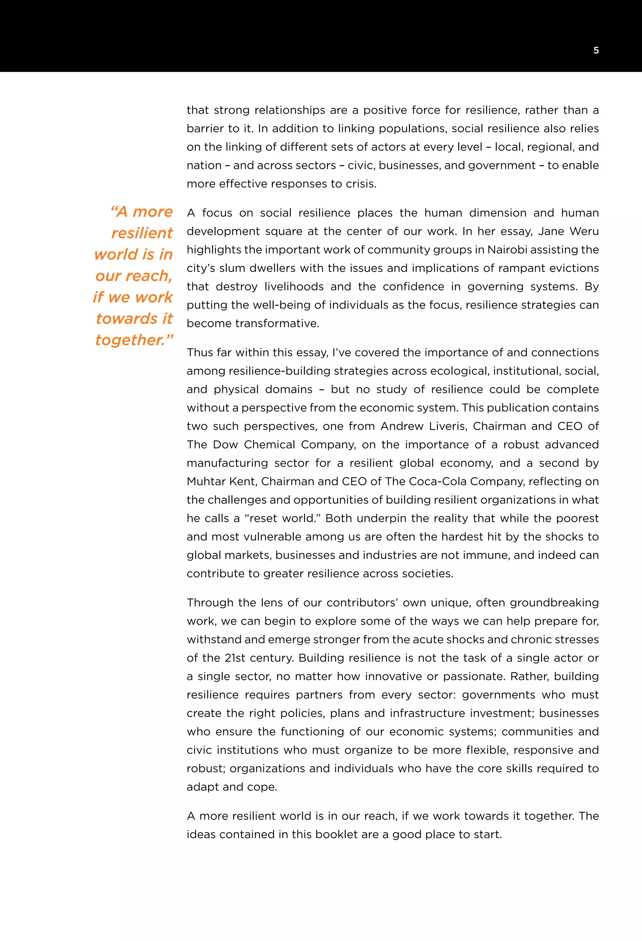 6T H E R O C K E F E L L E R F O U N D AT I O N R e s ilience I N I T I AT I V E
5
that strong relationships are a positive force for resilience, rather than a
barrier to it. In addition to linking populations, social resilience also relies
on the linking of different sets of actors at every level – local, regional, and
nation – and across sectors – civic, businesses, and government – to enable
more effective responses to crisis.
A focus on social resilience places the human dimension and human
development square at the center of our work. In her essay, Jane Weru
highlights the important work of community groups in Nairobi assisting the
city’s slum dwellers with the issues and implications of rampant evictions
that destroy livelihoods and the confidence in governing systems. By
putting the well-being of individuals as the focus, resilience strategies can
become transformative.
Thus far within this essay, I’ve covered the importance of and connections
among resilience-building strategies across ecological, institutional, social,
and physical domains – but no study of resilience could be complete
without a perspective from the economic system. This publication contains
two such perspectives, one from Andrew Liveris, Chairman and CEO of
The Dow Chemical Company, on the importance of a robust advanced
manufacturing sector for a resilient global economy, and a second by
Muhtar Kent, Chairman and CEO of The Coca-Cola Company, reflecting on
the challenges and opportunities of building resilient organizations in what
he calls a “reset world.” Both underpin the reality that while the poorest
and most vulnerable among us are often the hardest hit by the shocks to
global markets, businesses and industries are not immune, and indeed can
contribute to greater resilience across societies.
Through the lens of our contributors’ own unique, often groundbreaking
work, we can begin to explore some of the ways we can help prepare for,
withstand and emerge stronger from the acute shocks and chronic stresses
of the 21st century. Building resilience is not the task of a single actor or
a single sector, no matter how innovative or passionate. Rather, building
resilience requires partners from every sector: governments who must
create the right policies, plans and infrastructure investment; businesses
who ensure the functioning of our economic systems; communities and
civic institutions who must organize to be more flexible, responsive and
robust; organizations and individuals who have the core skills required to
adapt and cope.
A more resilient world is in our reach, if we work towards it together. The
ideas contained in this booklet are a good place to start.
“A more
resilient
world is in
our reach,
if we work
towards it
together.”
 