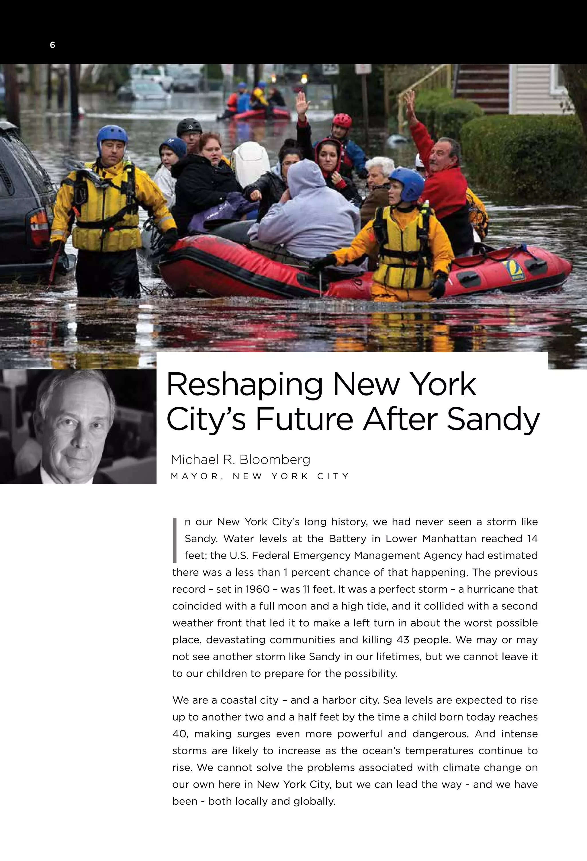 6
Michael R. Bloomberg
M ay o r , N e w Y o rk C i t y
Reshaping New York
City’s Future After Sandy
n our New York City’s long history, we had never seen a storm like
Sandy. Water levels at the Battery in Lower Manhattan reached 14
feet; the U.S. Federal Emergency Management Agency had estimated
there was a less than 1 percent chance of that happening. The previous
record – set in 1960 – was 11 feet. It was a perfect storm – a hurricane that
coincided with a full moon and a high tide, and it collided with a second
weather front that led it to make a left turn in about the worst possible
place, devastating communities and killing 43 people. We may or may
not see another storm like Sandy in our lifetimes, but we cannot leave it
to our children to prepare for the possibility.
We are a coastal city – and a harbor city. Sea levels are expected to rise
up to another two and a half feet by the time a child born today reaches
40, making surges even more powerful and dangerous. And intense
storms are likely to increase as the ocean’s temperatures continue to
rise. We cannot solve the problems associated with climate change on
our own here in New York City, but we can lead the way - and we have
been - both locally and globally.
I
 
