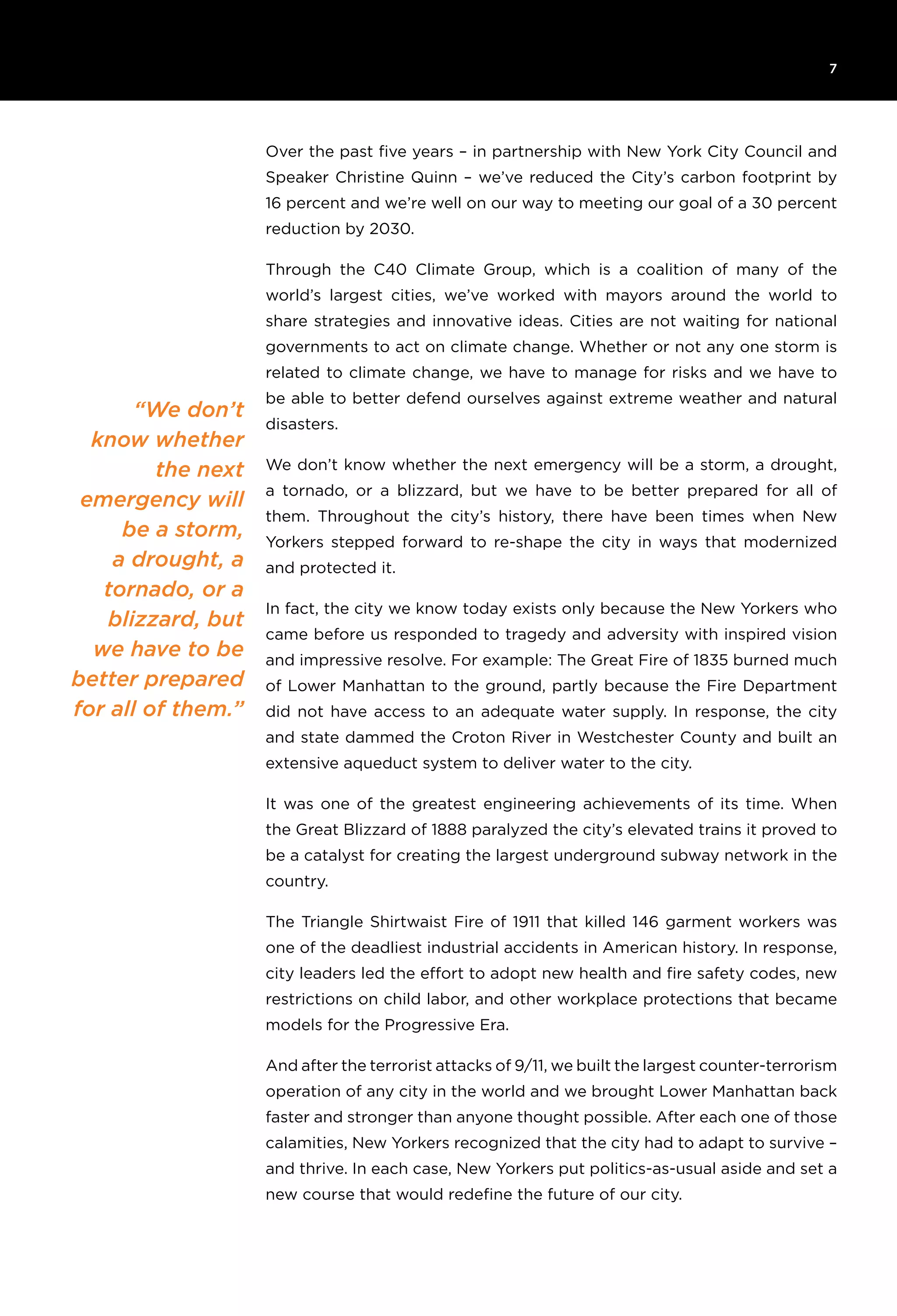 7
“We don’t
know whether
the next
emergency will
be a storm,
a drought, a
tornado, or a
blizzard, but
we have to be
better prepared
for all of them.”
Over the past five years – in partnership with New York City Council and
Speaker Christine Quinn – we’ve reduced the City’s carbon footprint by
16 percent and we’re well on our way to meeting our goal of a 30 percent
reduction by 2030.
Through the C40 Climate Group, which is a coalition of many of the
world’s largest cities, we’ve worked with mayors around the world to
share strategies and innovative ideas. Cities are not waiting for national
governments to act on climate change. Whether or not any one storm is
related to climate change, we have to manage for risks and we have to
be able to better defend ourselves against extreme weather and natural
disasters.
We don’t know whether the next emergency will be a storm, a drought,
a tornado, or a blizzard, but we have to be better prepared for all of
them. Throughout the city’s history, there have been times when New
Yorkers stepped forward to re-shape the city in ways that modernized
and protected it.
In fact, the city we know today exists only because the New Yorkers who
came before us responded to tragedy and adversity with inspired vision
and impressive resolve. For example: The Great Fire of 1835 burned much
of Lower Manhattan to the ground, partly because the Fire Department
did not have access to an adequate water supply. In response, the city
and state dammed the Croton River in Westchester County and built an
extensive aqueduct system to deliver water to the city.
It was one of the greatest engineering achievements of its time. When
the Great Blizzard of 1888 paralyzed the city’s elevated trains it proved to
be a catalyst for creating the largest underground subway network in the
country.
The Triangle Shirtwaist Fire of 1911 that killed 146 garment workers was
one of the deadliest industrial accidents in American history. In response,
city leaders led the effort to adopt new health and fire safety codes, new
restrictions on child labor, and other workplace protections that became
models for the Progressive Era.
And after the terrorist attacks of 9/11, we built the largest counter-terrorism
operation of any city in the world and we brought Lower Manhattan back
faster and stronger than anyone thought possible. After each one of those
calamities, New Yorkers recognized that the city had to adapt to survive –
and thrive. In each case, New Yorkers put politics-as-usual aside and set a
new course that would redefine the future of our city.
 