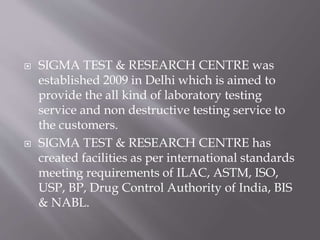  SIGMA TEST & RESEARCH CENTRE was
established 2009 in Delhi which is aimed to
provide the all kind of laboratory testing
service and non destructive testing service to
the customers.
 SIGMA TEST & RESEARCH CENTRE has
created facilities as per international standards
meeting requirements of ILAC, ASTM, ISO,
USP, BP, Drug Control Authority of India, BIS
& NABL.
 