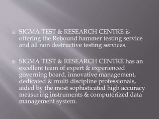  SIGMA TEST & RESEARCH CENTRE is
offering the Rebound hammer testing service
and all non destructive testing services.
 SIGMA TEST & RESEARCH CENTRE has an
excellent team of expert & experienced
governing board, innovative management,
dedicated & multi discipline professionals,
aided by the most sophisticated high accuracy
measuring instruments & computerized data
management system.
 
