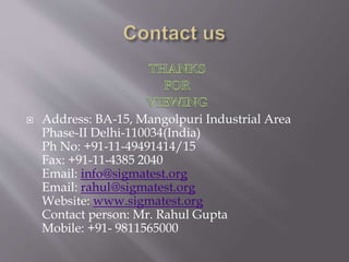  Address: BA-15, Mangolpuri Industrial Area
Phase-II Delhi-110034(India)
Ph No: +91-11-49491414/15
Fax: +91-11-4385 2040
Email: info@sigmatest.org
Email: rahul@sigmatest.org
Website: www.sigmatest.org
Contact person: Mr. Rahul Gupta
Mobile: +91- 9811565000
 