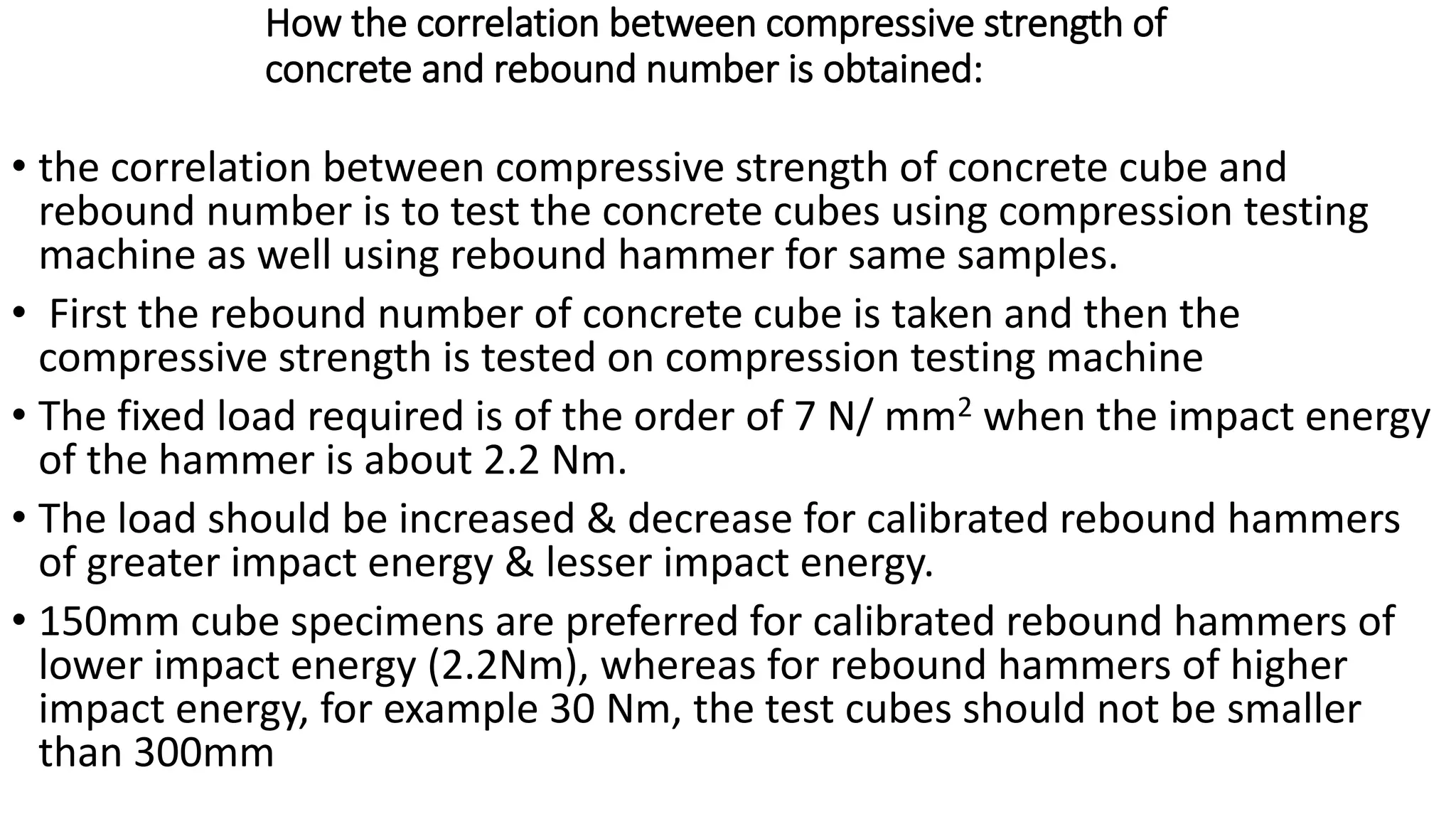 How the correlation between compressive strength of
concrete and rebound number is obtained:
• the correlation between compressive strength of concrete cube and
rebound number is to test the concrete cubes using compression testing
machine as well using rebound hammer for same samples.
• First the rebound number of concrete cube is taken and then the
compressive strength is tested on compression testing machine
• The fixed load required is of the order of 7 N/ mm2 when the impact energy
of the hammer is about 2.2 Nm.
• The load should be increased & decrease for calibrated rebound hammers
of greater impact energy & lesser impact energy.
• 150mm cube specimens are preferred for calibrated rebound hammers of
lower impact energy (2.2Nm), whereas for rebound hammers of higher
impact energy, for example 30 Nm, the test cubes should not be smaller
than 300mm
 