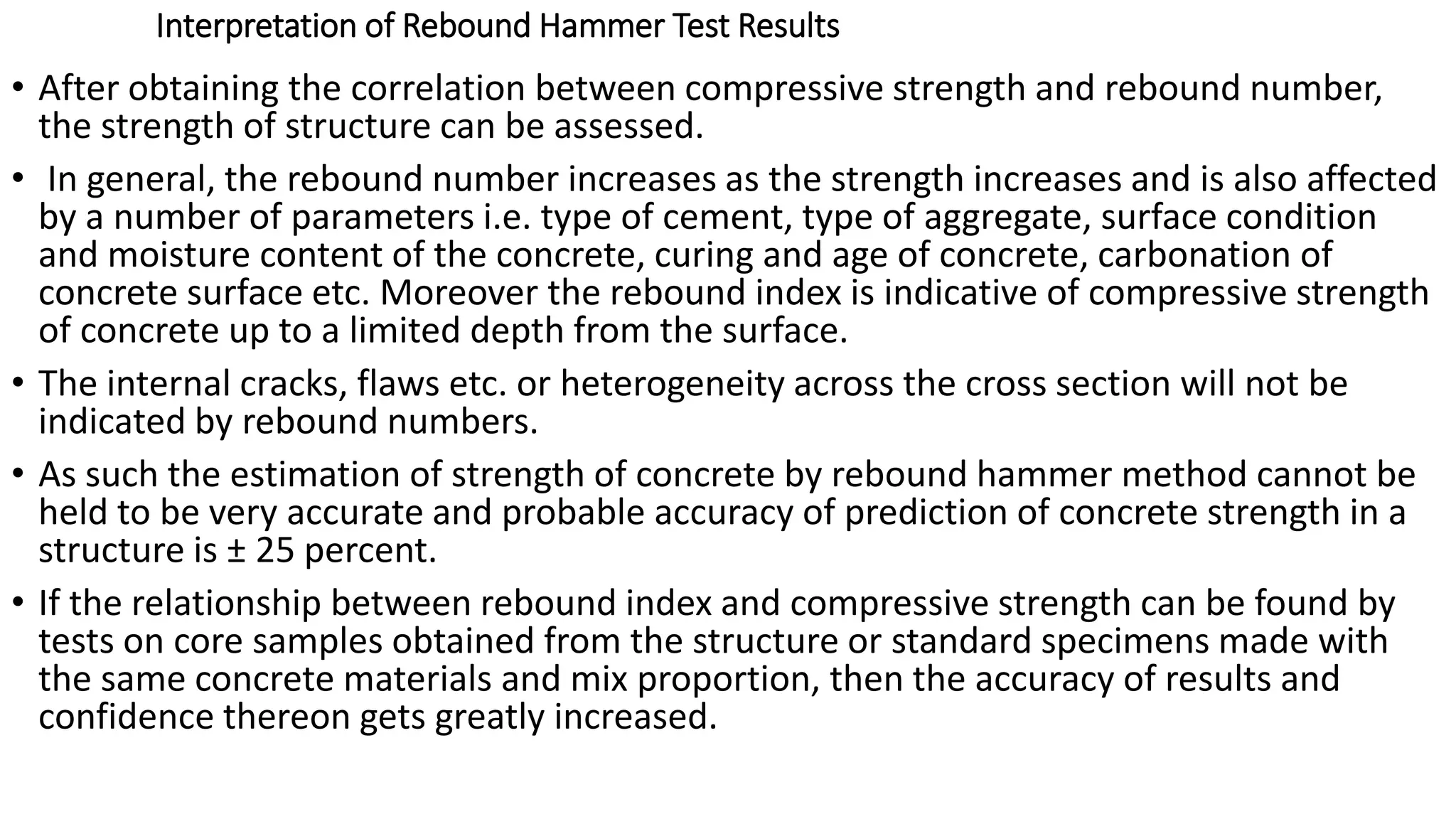 Interpretation of Rebound Hammer Test Results
• After obtaining the correlation between compressive strength and rebound number,
the strength of structure can be assessed.
• In general, the rebound number increases as the strength increases and is also affected
by a number of parameters i.e. type of cement, type of aggregate, surface condition
and moisture content of the concrete, curing and age of concrete, carbonation of
concrete surface etc. Moreover the rebound index is indicative of compressive strength
of concrete up to a limited depth from the surface.
• The internal cracks, flaws etc. or heterogeneity across the cross section will not be
indicated by rebound numbers.
• As such the estimation of strength of concrete by rebound hammer method cannot be
held to be very accurate and probable accuracy of prediction of concrete strength in a
structure is ± 25 percent.
• If the relationship between rebound index and compressive strength can be found by
tests on core samples obtained from the structure or standard specimens made with
the same concrete materials and mix proportion, then the accuracy of results and
confidence thereon gets greatly increased.
 