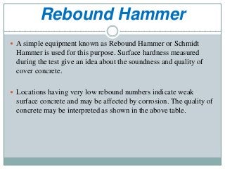 Rebound Hammer
 A simple equipment known as Rebound Hammer or Schmidt
Hammer is used for this purpose. Surface hardness measured
during the test give an idea about the soundness and quality of
cover concrete.
 Locations having very low rebound numbers indicate weak
surface concrete and may be affected by corrosion. The quality of
concrete may be interpreted as shown in the above table.
 