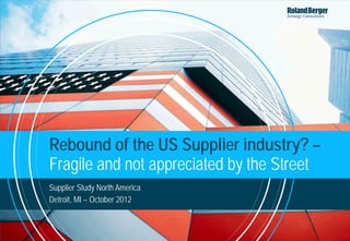 Rebound of the US Supplier industry? –
Fragile and not appreciated by the Street
Supplier Study North America
Detroit, MI – October 2012



                               12-10-18-RB-Rebound of US Supplier Industry_mail out-F.pptx   1
 