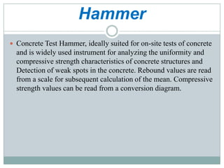 Hammer
 Concrete Test Hammer, ideally suited for on-site tests of concrete

and is widely used instrument for analyzing the uniformity and
compressive strength characteristics of concrete structures and
Detection of weak spots in the concrete. Rebound values are read
from a scale for subsequent calculation of the mean. Compressive
strength values can be read from a conversion diagram.

 