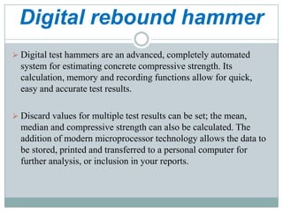 Digital rebound hammer
 Digital test hammers are an advanced, completely automated

system for estimating concrete compressive strength. Its
calculation, memory and recording functions allow for quick,
easy and accurate test results.
 Discard values for multiple test results can be set; the mean,

median and compressive strength can also be calculated. The
addition of modern microprocessor technology allows the data to
be stored, printed and transferred to a personal computer for
further analysis, or inclusion in your reports.

 