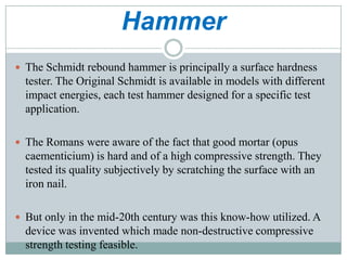 Hammer
 The Schmidt rebound hammer is principally a surface hardness

tester. The Original Schmidt is available in models with different
impact energies, each test hammer designed for a specific test
application.
 The Romans were aware of the fact that good mortar (opus

caementicium) is hard and of a high compressive strength. They
tested its quality subjectively by scratching the surface with an
iron nail.
 But only in the mid-20th century was this know-how utilized. A

device was invented which made non-destructive compressive
strength testing feasible.

 
