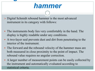 hammer
 Digital Schmidt rebound hammer is the most advanced

instrument in its category with follows:
 The instruments body lies very comfortably in the hand. The

display is highly readable under any conditions.
 A two-layer seal prevents dust and dirt from penetrating to the
interior of the instrument.
 The forward and the rebound velocity of the hammer mass are
both measured in close proximity to the point of impact. The
rebound value requires no angular correction.
 A larger number of measurement points can be easily collected by
the instrument and automatically evaluated according to
statistical criteria.

 
