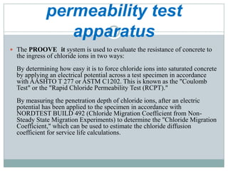 permeability test
apparatus
 The PROOVE it system is used to evaluate the resistance of concrete to

the ingress of chloride ions in two ways:
By determining how easy it is to force chloride ions into saturated concrete
by applying an electrical potential across a test specimen in accordance
with AASHTO T 277 or ASTM C1202. This is known as the "Coulomb
Test" or the "Rapid Chloride Permeability Test (RCPT)."
By measuring the penetration depth of chloride ions, after an electric
potential has been applied to the specimen in accordance with
NORDTEST BUILD 492 (Chloride Migration Coefficient from NonSteady State Migration Experiments) to determine the "Chloride Migration
Coefficient," which can be used to estimate the chloride diffusion
coefficient for service life calculations.

 