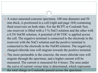  A water-saturated concrete specimen, 100 mm diameter and 50

mm thick, is positioned in a cell (right and page 104) containing
fluid reservoirs on both sides. For the RCPT or Coulomb Test,
one reservoir is filled with a 3 % NaCl solution and the other with
a 0.3N NaOH solution. A potential of 60 VDC is applied across
the cell. The negative terminal is connected to the electrode in the
reservoir with the NaCl solution and the positive terminal is
connected to the electrode in the NaOH solution. The negatively
charged chloride ions will migrate towards the positive terminal.
 The more permeable is the concrete, the more chloride ions will
migrate through the specimen, and a higher current will be
measured. The current is measured for 6 hours. The area under
the curve of current versus time is determined, which represents
the total charge or Coulombs passed across the specimen.

 