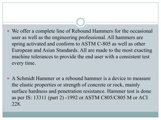  We offer a complete line of Rebound Hammers for the occasional

user as well as the engineering professional. All hammers are
spring activated and conform to ASTM C-805 as well as other
European and Asian Standards. All are made to the most exacting
machine tolerances to provide the end user with a consistent test
every time.
 A Schmidt Hammer or a rebound hammer is a device to measure

the elastic properties or strength of concrete or rock, mainly
surface hardness and penetration resistance. Hammer test is done
as per IS: 13311 (part 2) -1992 or ASTM C805/C805 M or ACI
228.

 