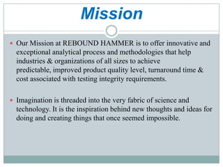 Mission
 Our Mission at REBOUND HAMMER is to offer innovative and

exceptional analytical process and methodologies that help
industries & organizations of all sizes to achieve
predictable, improved product quality level, turnaround time &
cost associated with testing integrity requirements.
 Imagination is threaded into the very fabric of science and

technology. It is the inspiration behind new thoughts and ideas for
doing and creating things that once seemed impossible.

 