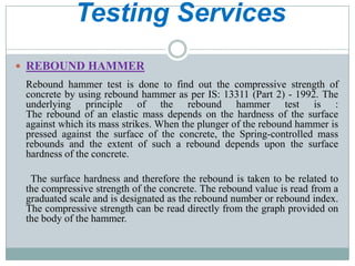 Testing Services
 REBOUND HAMMER

Rebound hammer test is done to find out the compressive strength of
concrete by using rebound hammer as per IS: 13311 (Part 2) - 1992. The
underlying principle of the rebound hammer test is :
The rebound of an elastic mass depends on the hardness of the surface
against which its mass strikes. When the plunger of the rebound hammer is
pressed against the surface of the concrete, the Spring-controlled mass
rebounds and the extent of such a rebound depends upon the surface
hardness of the concrete.
The surface hardness and therefore the rebound is taken to be related to
the compressive strength of the concrete. The rebound value is read from a
graduated scale and is designated as the rebound number or rebound index.
The compressive strength can be read directly from the graph provided on
the body of the hammer.

 