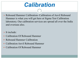Calibration
 Rebound Hammer Calibration- Calibration of Anvil Rebound

Hammer is what you will get here at Sigma Test Calibration
laboratory. Our calibration services are spread all over the India
and overseas also.
 It include:
 Calibration Of Rebound Hammer
 Rebound Hammer Calibration
 Calibration Anvil Rebound Hammer

 Calibration Of Rebound Hammer

 