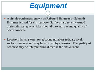 Equipment
 A simple equipment known as Rebound Hammer or Schmidt

Hammer is used for this purpose. Surface hardness measured
during the test give an idea about the soundness and quality of
cover concrete.
 Locations having very low rebound numbers indicate weak

surface concrete and may be affected by corrosion. The quality of
concrete may be interpreted as shown in the above table.

 