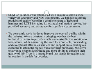  SGM lab solutions was established with an aim to serve a wide

variety of laboratory and NDT equipments. We believe in serving
products of quality. we offer a complete range of Rebound
hammer and RCPT including its testing & calibration service. We
provided accuracy and assurance for significant experiments.
 We constantly work harder to improve the over all quality within

the industry. We are constantly bringing together the best
technical expertise to provide viable and cost-effective solution to
laboratories, while answering the need for affordable, outstanding
and exceptional after sales services and support thus enabling our
customer to attain the highest value for their purchases. We strive
to advance people's knowledge and there ability to enhance their
quality of life. Trust in a strong brand that stands for quality and
innovation in the lab for decades.

 