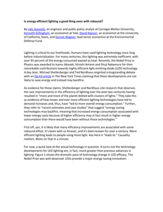 Is energy efficiency a good thing even with rebound? 
By Inês Azevedo, an engineer and public policy analyst at Carnegie Mellon University, Kenneth Gillingham, an economist at Yale, David Rapson, an economist at the University of California, Davis, and Gernot Wagner, lead senior economist at the Environmental Defense Fund. 
Lighting is critical to our livelihoods. Humans have used lighting technology since long before industrialization. For many centuries, this lighting was extremely inefficient, with over 95% of the energy consumed wasted as heat. Recently, the Nobel Prize in Physics was awarded to Isamu Akasaki, Hiroshi Amano and Shuji Nakamura for their remarkable contributions towards highly efficient light emitting diode (LED) technology. A day later, Michael Shellenberger and Ted Nordhaus reignited a long standing debate with an Op- Ed in The New York Times claiming that these developments are not likely to save energy and instead may backfire. (The Times has since corrected a crucial point of the article, and it has published three letters to the editor, including one by a subset of co- authors here.) 
As evidence for these claims, Shellenberger and Nordhaus cite research that observes the vast improvements in the efficiency of lighting over the past two centuries having resulted in “more and more of the planet [being] dotted with clusters of lights.” They take this as evidence of how newer and ever more efficient lighting technologies have led to demand increases and, thus, have “led to more overall energy consumption.” Further, they refer to “recent estimates and case studies” that suggest “energy-saving technologies may backfire, meaning that increased energy consumption associated with lower energy costs because of higher efficiency may in fact result in higher energy consumption than there would have been without those technologies.” 
First off, yes, it is likely that many efficiency improvements are associated with some rebound effect. It’s been with us forever, and it’s been known for over a century. More efficient lighting leads to people using more light. Key here is “leads to.” Causality matters. More on that in a minute. 
For now, a quick look at the actual technology in question. It turns out the technology developments for LED lighting are, in fact, much greater than previous advances in lighting. Figure 1 shows the dramatic pace of technology change in LED efficacy. The Nobel Prize was well-deserved: LEDs provide a major energy-saving innovation.  