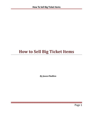 How To Sell Big Ticket Items




How to Sell Big Ticket Items




             By Jason Fladlien




                                     Page 1
 