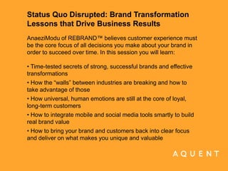 Status Quo Disrupted: Brand Transformation Lessons that Drive Business Results AnaeziModu of REBRAND™ believes customer experience must be the core focus of all decisions you make about your brand in order to succeed over time. In this session you will learn:   • Time-tested secrets of strong, successful brands and effective transformations • How the “walls” between industries are breaking and how to take advantage of those • How universal, human emotions are still at the core of loyal, long-term customers • How to integrate mobile and social media tools smartly to build real brand value • How to bring your brand and customers back into clear focus and deliver on what makes you unique and valuable 