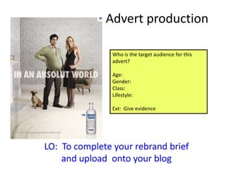 Advert production

                Who is the target audience for this
                advert?

                Age:
                Gender:
                Class:
                Lifestyle:

                Ext: Give evidence




LO: To complete your rebrand brief
    and upload onto your blog
 
