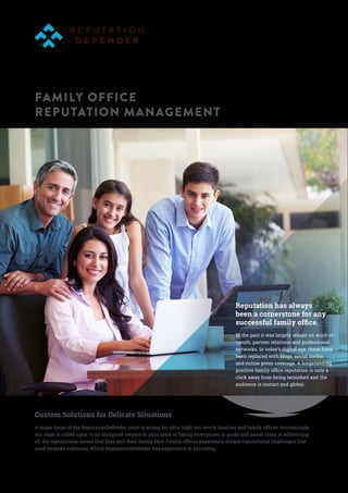 FAMILY OFFICE
REPUTATION MANAGEMENT
Reputation has always
been a cornerstone for any
successful family office.
In the past it was largely reliant on word-of-
mouth, partner relations and professional
networks. In today’s digital age, these have
been replaced with blogs, social media
and online press coverage. A longstanding
positive family office reputation is only a
click away from being tarnished and the
audience is instant and global.
Custom Solutions for Delicate Situations
A major focus of the ReputationDefender team is acting for ultra-high-net-worth families and family offices. Increasingly,
our team is called upon to sit alongside owners or principals of family enterprises to guide and assist them in addressing
all the reputational issues that they and their family face. Family offices experience unique reputational challenges that
need bespoke solutions, which ReputationDefender has experience in providing.
 