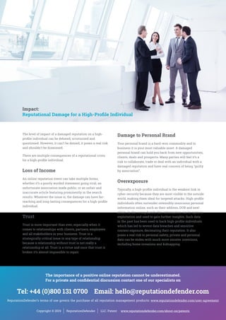 Impact:
Reputational Damage for a High-Profile Individual
Damage to Personal Brand
Your personal brand is a hard-won commodity and in
business it is your most valuable asset. A damaged
personal brand can hold you back from new opportunities,
clients, deals and prospects. Many parties will feel it’s a
risk to collaborate, trade or deal with an individual with a
damaged reputation and have real concern of being “guilty
by association”.
Overexposure
Typically, a high-profile individual is the weakest link in
cyber-security because they are most visible to the outside
world, making them ideal for targeted attacks. High-profile
individuals often surrender ostensibly innocuous personal
information online, such as their address, DOB and next
of kin. In the wrong hands this information can be open to
exploitation and used to gain further insights. Such data
in the past has been used to hack high-profile individuals
which has led to severe data breaches and sensitive
content exposure, decimating their reputation. It also
poses a real risk to personal safety; private and personal
data can be stolen with much more sinister intentions,
including home invasions and kidnapping.
The level of impact of a damaged reputation on a high-
profile individual can be debated, scrutinised and
questioned. However, it can’t be denied; it poses a real risk
and shouldn’t be dismissed.
There are multiple consequences of a reputational crisis
for a high-profile individual.
Loss of Income
An online reputation event can take multiple forms,
whether it’s a poorly worded statement going viral, an
unfortunate association made public, or an unfair and
inaccurate article featuring prominently in the search
results. Whatever the issue is, the damage can have far-
reaching and long-lasting consequences for a high-profile
individual.
Trust
Trust is more important than ever, especially when it
comes to relationships with clients, partners, employees
and all stakeholders in your business. Trust is a
strategically critical issue in any type of relationship
because a relationship without trust is not really a
relationship at all. Trust is a virtue and once that trust is
broken it’s almost impossible to repair.
Copyright © 2019 ReputationDefender LLC. Patent www.reputationdefender.com/about-us/patents
The importance of a positive online reputation cannot be underestimated.
For a private and confidential discussion contact one of our specialists on
Tel: +44 (0)800 131 0700 Email: hello@reputationdefender.com
ReputationDefender’s terms of use govern the purchase of all reputation management products: www.reputationdefender.com/user-agreement
 