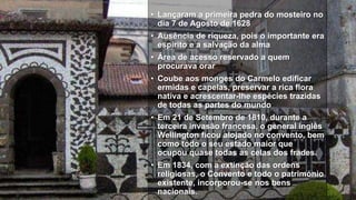 • Lançaram a primeira pedra do mosteiro no
dia 7 de Agosto de 1628
• Ausência de riqueza, pois o importante era
espírito e a salvação da alma
• Área de acesso reservado a quem
procurava orar
• Coube aos monges do Carmelo edificar
ermidas e capelas, preservar a rica flora
nativa e acrescentar-lhe espécies trazidas
de todas as partes do mundo
• Em 21 de Setembro de 1810, durante a
terceira invasão francesa, o general inglês
Wellington ficou alojado no convento, bem
como todo o seu estado maior que
ocupou quase todas as celas dos frades.
• Em 1834, com a extinção das ordens
religiosas, o Convento e todo o património
existente, incorporou-se nos bens
nacionais.
 