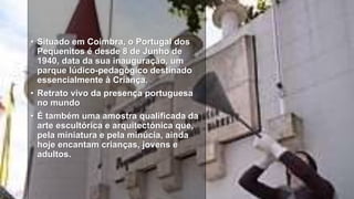 • Situado em Coimbra, o Portugal dos
Pequenitos é desde 8 de Junho de
1940, data da sua inauguração, um
parque lúdico-pedagógico destinado
essencialmente à Criança.
• Retrato vivo da presença portuguesa
no mundo
• É também uma amostra qualificada da
arte escultórica e arquitectónica que,
pela miniatura e pela minúcia, ainda
hoje encantam crianças, jovens e
adultos.
 