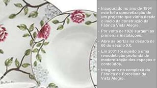 • Inaugurado no ano de 1964
este foi a concretização de
um projecto que vinha desde
o início da construção da
Fábrica Vista Alegre.
• Por volta de 1920 surgem as
primeiras instalações.
• Abre as portas na década de
60 do século XX.
• Em 2001 foi sujeito a uma
remodelação profunda de
modernização dos espaços e
conteúdos.
• Integrado no complexo da
Fábrica de Porcelana da
Vista Alegre.
 