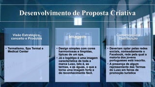 Desenvolvimento de Proposta Criativa
Visão Estratégica,
conceito e Produtos
• Termalismo, Spa Termal e
Medical Center
Imagem
• Design simples com cores
harmoniosas e límpidas,
típicas de um spa.
• Já o logótipo é uma imagem
característica de toda a
marca Luso, isto é, as
termas, e as águas, o que a
torna uma imagem forte e
de reconhecimento fácil.
Comunicação e
Distribuição
• Deveriam optar pelas redes
sociais, nomeadamente o
Facebook, rede pela qual a
maioria dos jovens
portugueses está inscrito.
• A presença de algum
representante das Termas
do Luso em feiras de
promoção turística
 