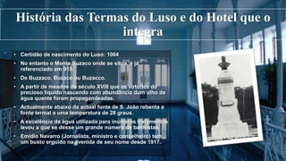 História das Termas do Luso e do Hotel que o
integra
• Certidão de nascimento do Luso: 1064
• No entanto o Monte Buzaco onde se situa, é já
referenciado em 919.
• De Buzzaco, Buzaco ou Buzacco.
• A partir de meados do século XVIII que as virtudes do
precioso líquido nascendo com abundância dum olho de
água quente foram propagandeadas.
• Actualmente abaixo da actual fonte de S. João rebenta a
fonte termal a uma temperatura de 28 graus.
• A excelência da água utilizada para inúmeros tratamentos
levou a que se desse um grande número de banhistas.
• Emídio Navarro (Jornalista, ministro e conselheiro) tem
um busto erguido na avenida de seu nome desde 1917.
 
