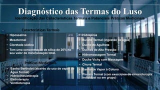 Diagnóstico das Termas do Luso
Identificação das Características Termais e Potenciais Práticas Medicinais
Características Termais
• Hipossalina
• Mesotermal
• Cloretada sódica
• Tem uma concentração de sílica de 26% no
seu valor de mineralização total.
Práticas Medicinais
• Hidropinia
• Buvete Termal (ingestão de água)
• Duche de Agulheta
• Duches de Alta Pressão
• Hidromassagem Termal
• Duche Vichy com Massagem
• Chuva Termal
• Banho de Vapor à Coluna
• Piscina Termal (com exercícios de cinesioterapia
individual ou em grupo)
• Banho Bertholet (através do uso de vapor de
Água Termal)
• Hidrocinesioterapia
• Eletroterapia
• Ventiloterapia
 