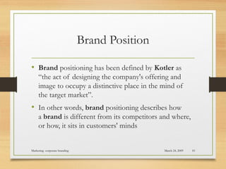 Brand Position
• Brand positioning has been defined by Kotler as
“the act of designing the company's offering and
image to occupy a distinctive place in the mind of
the target market”.
• In other words, brand positioning describes how
a brand is different from its competitors and where,
or how, it sits in customers' minds
March 24, 2009Marketing- corporate branding 10
 