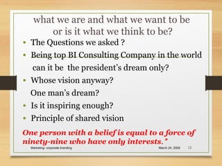 what we are and what we want to be
or is it what we think to be?
• The Questions we asked ?
• Being top BI Consulting Company in the world
can it be the president’s dream only?
• Whose vision anyway?
One man’s dream?
• Is it inspiring enough?
• Principle of shared vision
March 24, 2009Marketing- corporate branding 12
One person with a belief is equal to a force of
ninety-nine who have only interests.”
 
