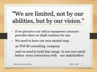 • If we perceive our self as manpower resource
provider then we shall continue be one
• We need to have our own mental map .
as TOP BI consulting company
and we need to hold that image in our own mind
before every interaction with our stakeholders
March 24, 2009Marketing- corporate branding 13
““We are limited, not by ourWe are limited, not by our
abilities, but by our vision.”abilities, but by our vision.”
 