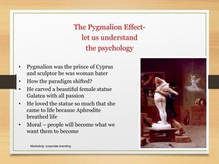 March 24, 2009Marketing- corporate branding 17
The Pygmalion Effect-
let us understand
the psychology
• Pygmalion was the prince of Cyprus
and sculptor he was woman hater
• How the paradigm shifted?
• He carved a beautiful female statue
Galatea with all passion
• He loved the statue so much that she
came to life because Aphrodite
breathed life
• Moral – people will become what we
want them to become
 