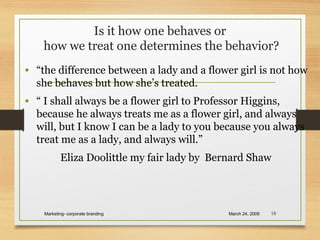 Is it how one behaves or
how we treat one determines the behavior?
• “the difference between a lady and a flower girl is not how
she behaves but how she’s treated.
• “ I shall always be a flower girl to Professor Higgins,
because he always treats me as a flower girl, and always
will, but I know I can be a lady to you because you always
treat me as a lady, and always will.”
Eliza Doolittle my fair lady by Bernard Shaw
March 24, 2009Marketing- corporate branding 18
 