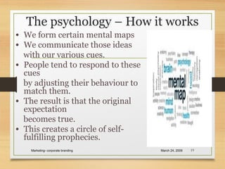 The psychology – How it works
• We form certain mental maps
• We communicate those ideas
with our various cues.
• People tend to respond to these
cues
by adjusting their behaviour to
match them.
• The result is that the original
expectation
becomes true.
• This creates a circle of self-
fulfilling prophecies.
March 24, 2009Marketing- corporate branding 19
 