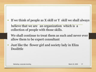 • If we think of people as X skill or Y skill we shall always
believe that we are an organization which is a
collection of people with those skills.
We shall continue to treat them as such and never ever
allow them to be expert consultant
• Just like the flower girl and society lady in Eliza
Doolittle
March 24, 2009Marketing- corporate branding 20
 