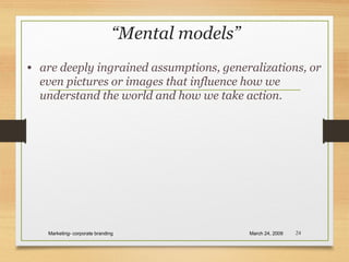 “Mental models”
• are deeply ingrained assumptions, generalizations, or
even pictures or images that influence how we
understand the world and how we take action.
March 24, 2009Marketing- corporate branding 24
 